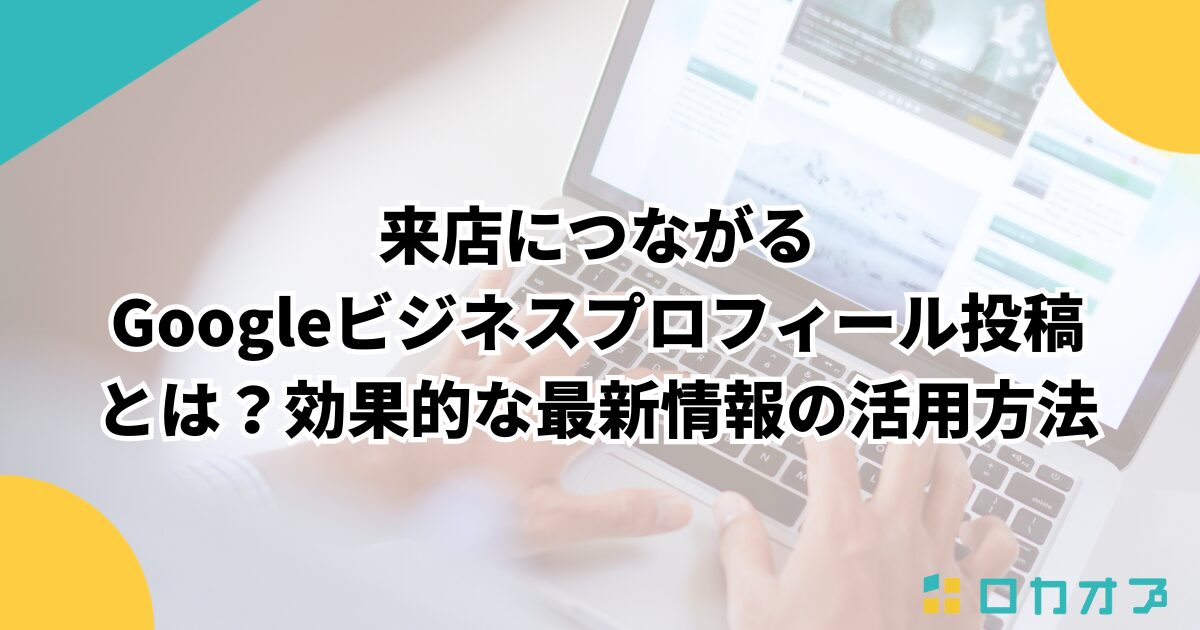 来店につながるGoogleビジネスプロフィール投稿とは?効果的な最新情報の活用方法