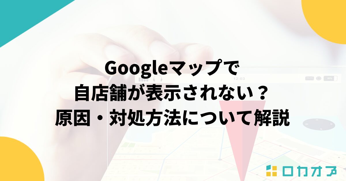 Googleマップで自店舗が表示されない？原因・対処方法について解説