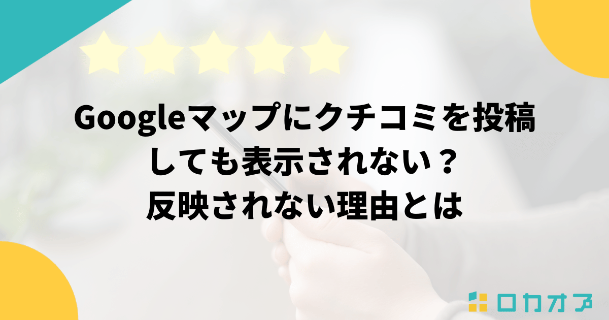 Googleマップにクチコミを投稿しても表示されない？反映されない理由とは